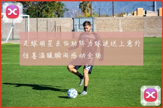 足球明星亲临助阵为球迷送上意外惊喜温暖瞬间感动全场