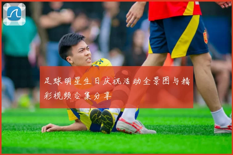 足球明星生日庆祝活动全景图与精彩视频合集分享