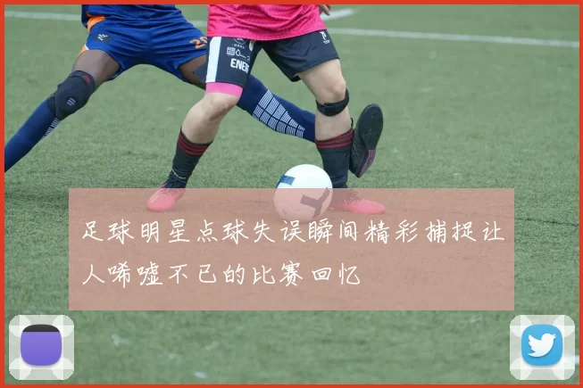 足球明星点球失误瞬间精彩捕捉让人唏嘘不已的比赛回忆