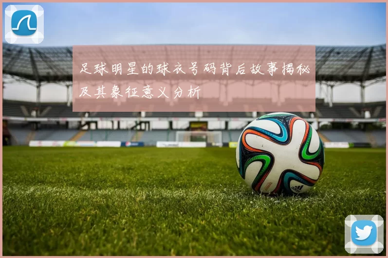 足球明星的球衣号码背后故事揭秘及其象征意义分析