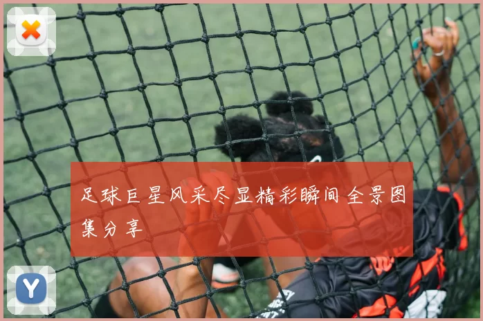 足球巨星风采尽显精彩瞬间全景图集分享