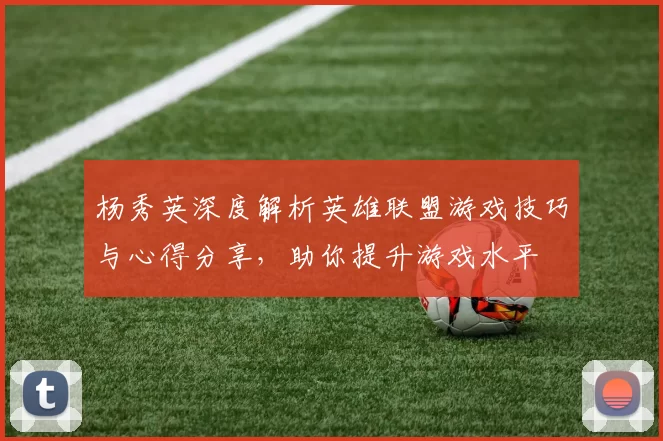 杨秀英深度解析英雄联盟游戏技巧与心得分享，助你提升游戏水平