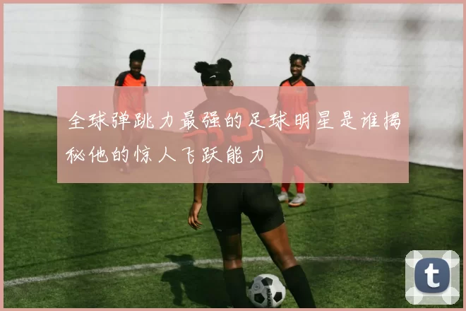 全球弹跳力最强的足球明星是谁揭秘他的惊人飞跃能力