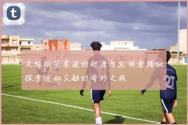 足球明星柔道的起源与发明者揭秘探索运动交融的奇妙之旅