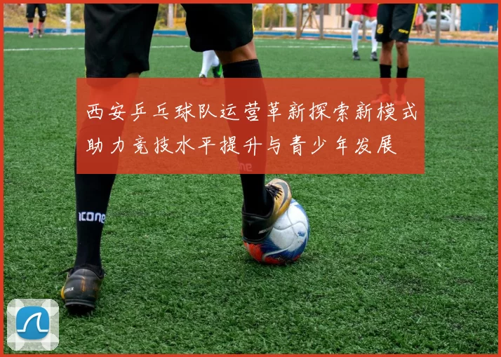 西安乒乓球队运营革新探索新模式助力竞技水平提升与青少年发展