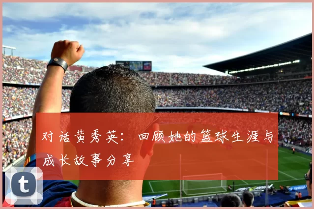 对话黄秀英：回顾她的篮球生涯与成长故事分享