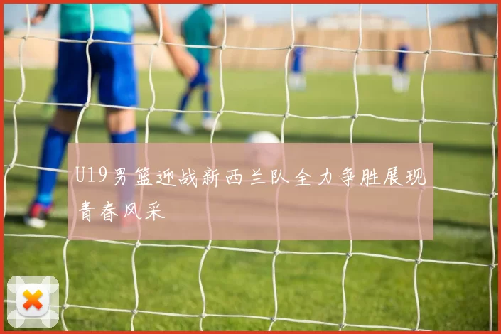 U19男篮迎战新西兰队全力争胜展现青春风采