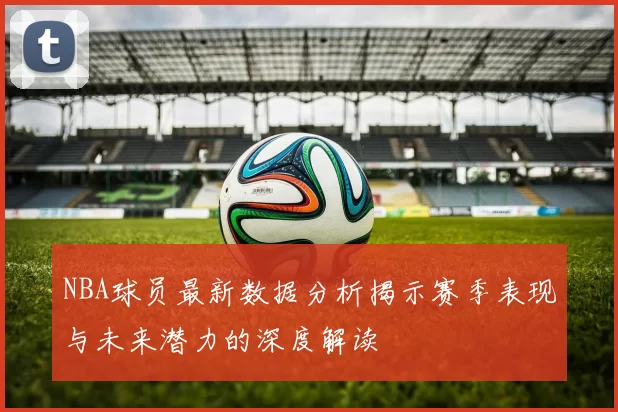 NBA球员最新数据分析揭示赛季表现与未来潜力的深度解读