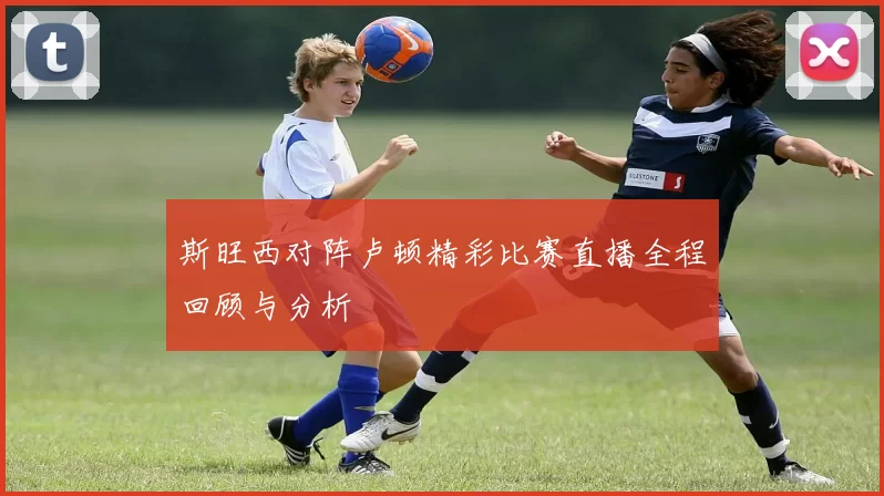 斯旺西对阵卢顿精彩比赛直播全程回顾与分析