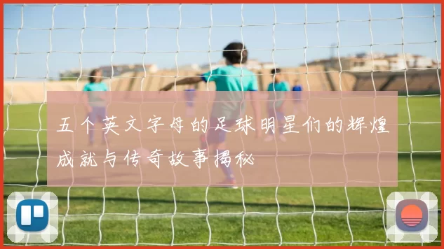 五个英文字母的足球明星们的辉煌成就与传奇故事揭秘