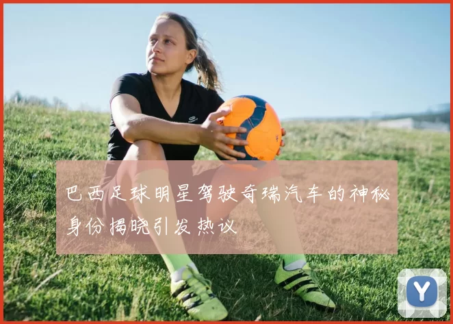 巴西足球明星驾驶奇瑞汽车的神秘身份揭晓引发热议
