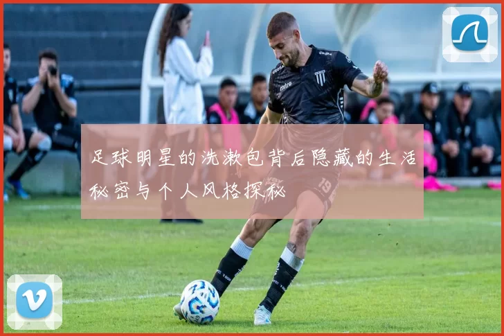 足球明星的洗漱包背后隐藏的生活秘密与个人风格探秘
