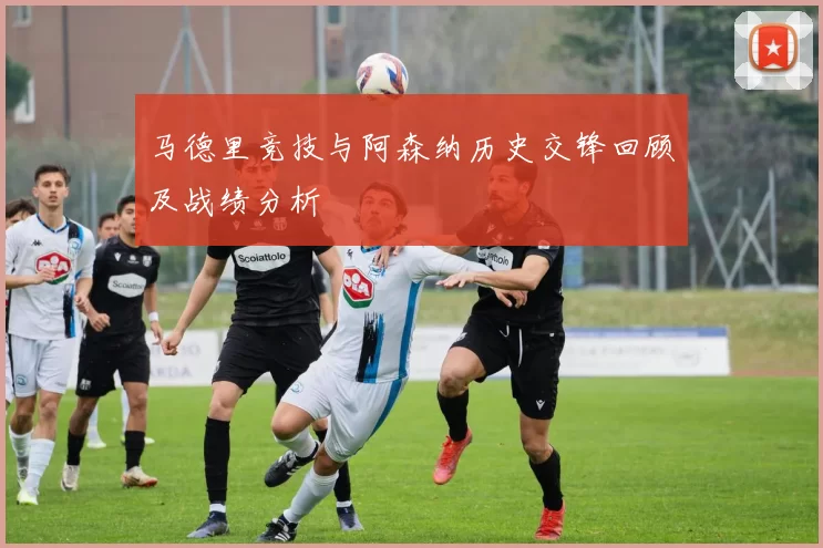 马德里竞技与阿森纳历史交锋回顾及战绩分析