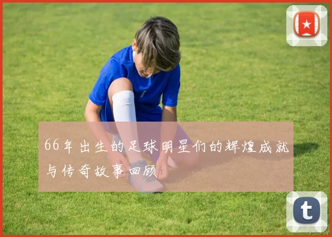 66年出生的足球明星们的辉煌成就与传奇故事回顾
