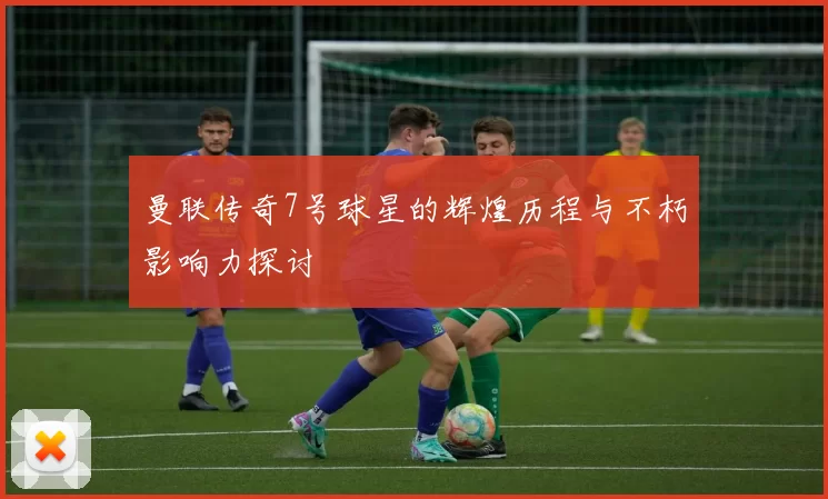 曼联传奇7号球星的辉煌历程与不朽影响力探讨