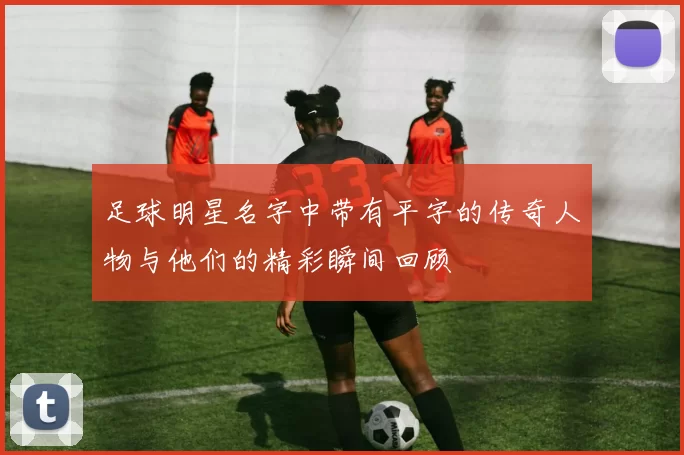 足球明星名字中带有平字的传奇人物与他们的精彩瞬间回顾