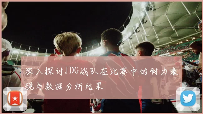 深入探讨JDG战队在比赛中的耐力表现与数据分析结果