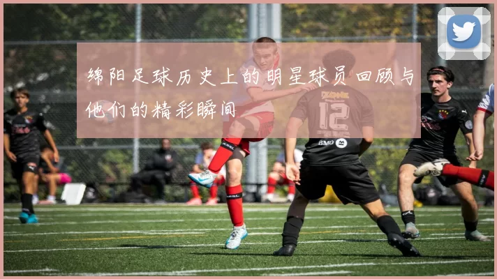 绵阳足球历史上的明星球员回顾与他们的精彩瞬间