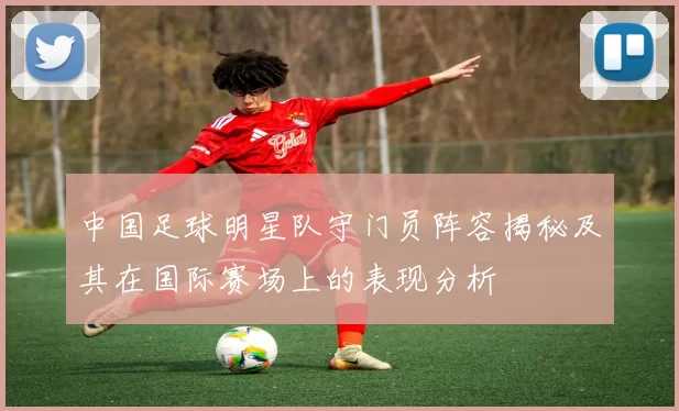 中国足球明星队守门员阵容揭秘及其在国际赛场上的表现分析