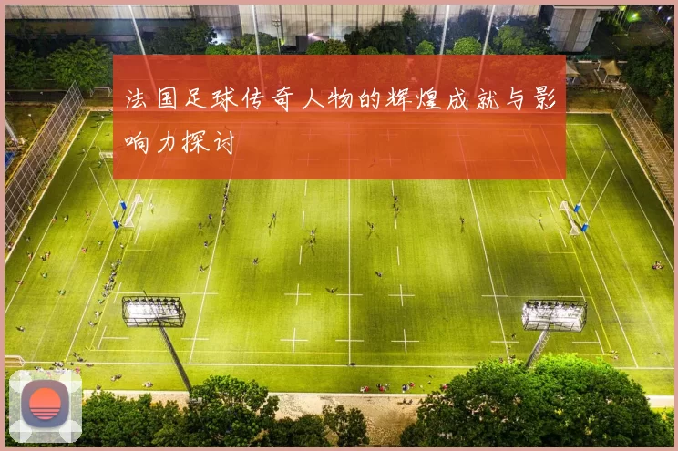 法国足球传奇人物的辉煌成就与影响力探讨