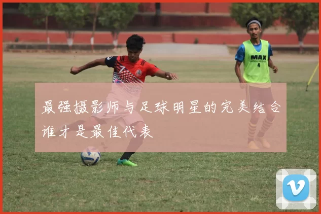 最强摄影师与足球明星的完美结合谁才是最佳代表