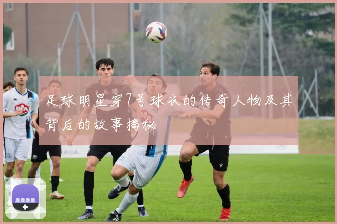 足球明星穿7号球衣的传奇人物及其背后的故事揭秘