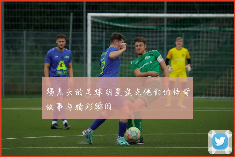 踢光头的足球明星盘点他们的传奇故事与精彩瞬间