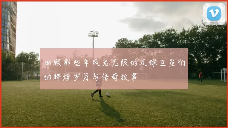 回顾那些年风光无限的足球巨星们的辉煌岁月与传奇故事