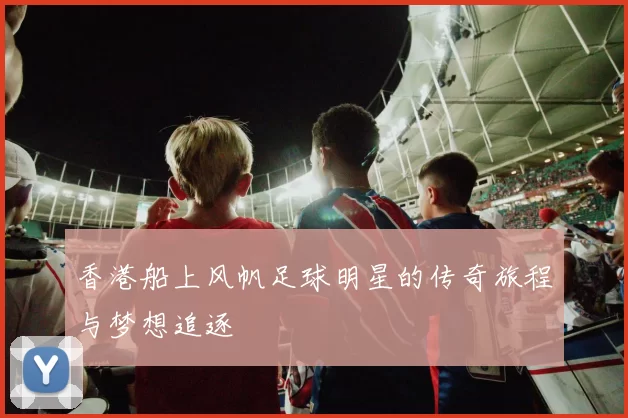 香港船上风帆足球明星的传奇旅程与梦想追逐