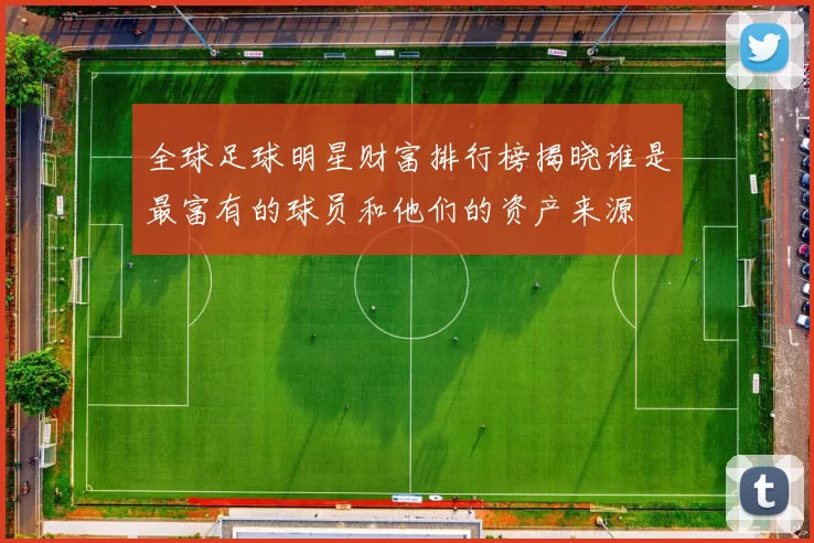 全球足球明星财富排行榜揭晓谁是最富有的球员和他们的资产来源