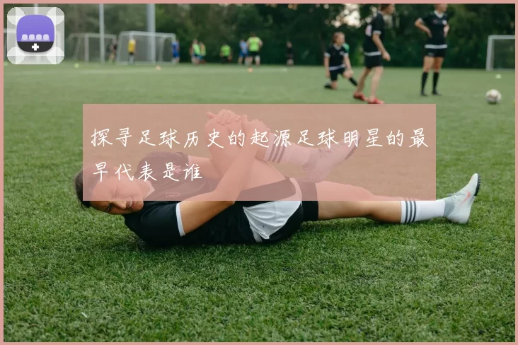 探寻足球历史的起源足球明星的最早代表是谁