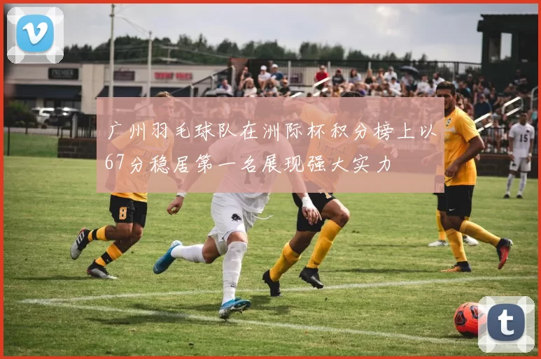 广州羽毛球队在洲际杯积分榜上以67分稳居第一名展现强大实力