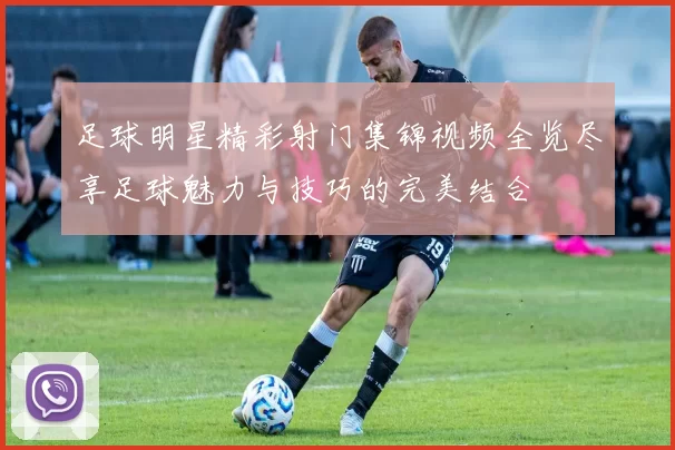 足球明星精彩射门集锦视频全览尽享足球魅力与技巧的完美结合