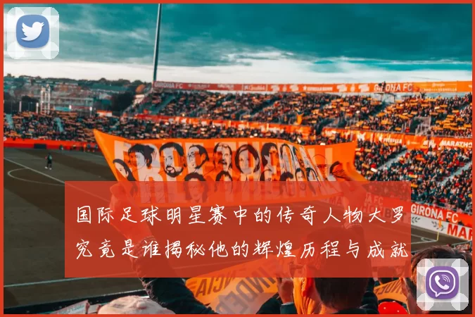 国际足球明星赛中的传奇人物大罗究竟是谁揭秘他的辉煌历程与成就