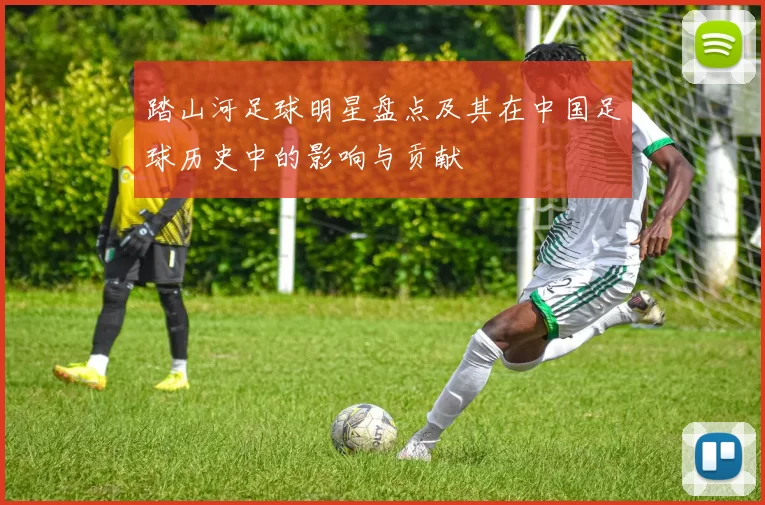踏山河足球明星盘点及其在中国足球历史中的影响与贡献
