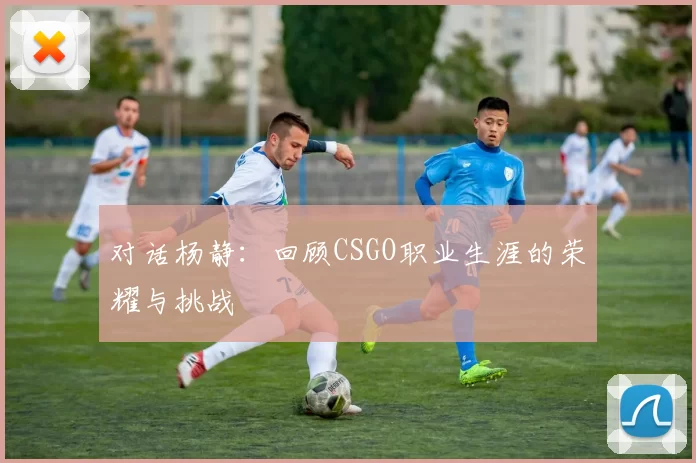 对话杨静：回顾CSGO职业生涯的荣耀与挑战