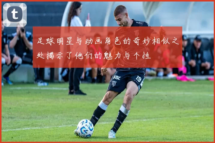 足球明星与动画角色的奇妙相似之处揭示了他们的魅力与个性