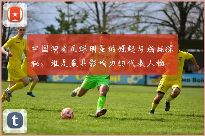 中国湖南足球明星的崛起与成就探秘，谁是最具影响力的代表人物