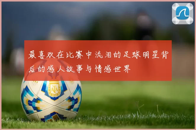 最喜欢在比赛中流泪的足球明星背后的感人故事与情感世界