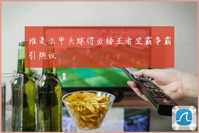 谁是法甲头球得分榜王者空霸争霸引热议