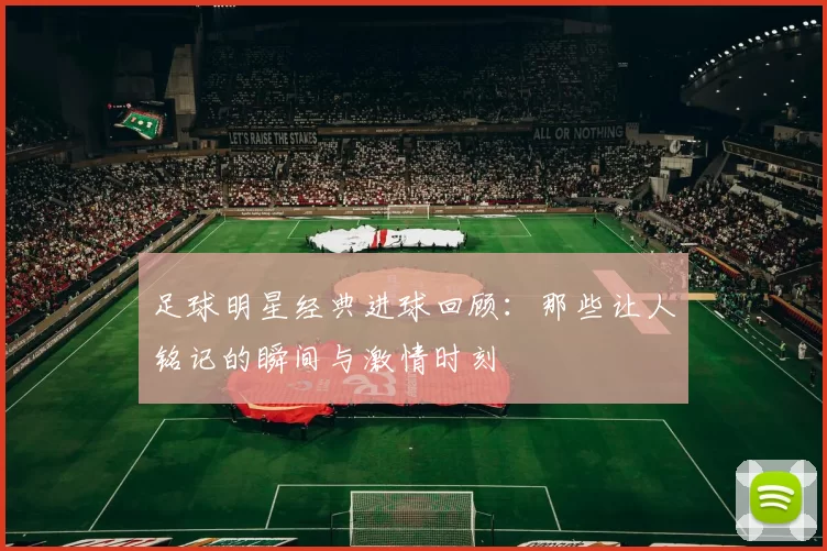 足球明星经典进球回顾：那些让人铭记的瞬间与激情时刻