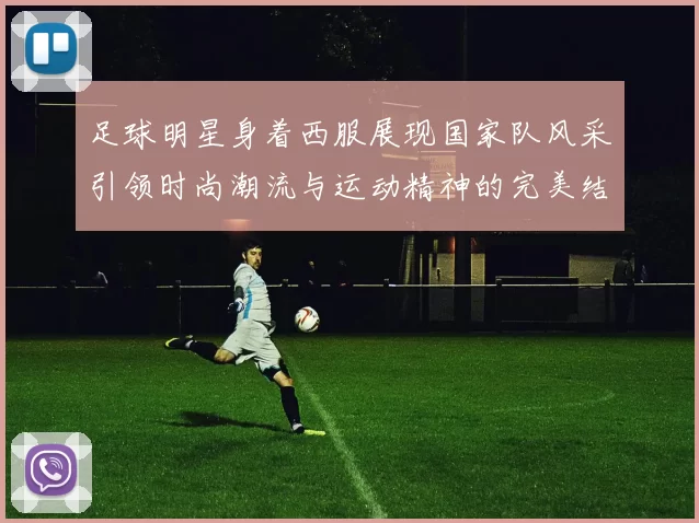 足球明星身着西服展现国家队风采引领时尚潮流与运动精神的完美结合