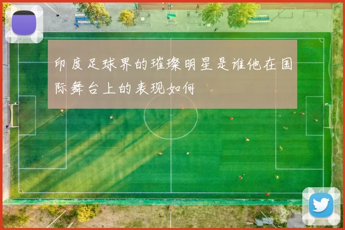 印度足球界的璀璨明星是谁他在国际舞台上的表现如何