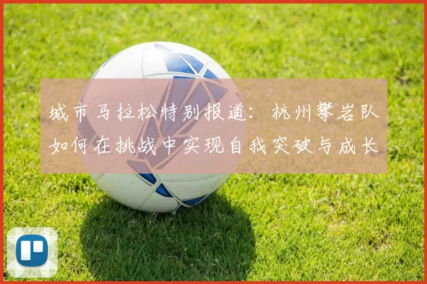 城市马拉松特别报道：杭州攀岩队如何在挑战中实现自我突破与成长