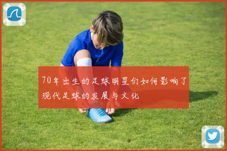 70年出生的足球明星们如何影响了现代足球的发展与文化