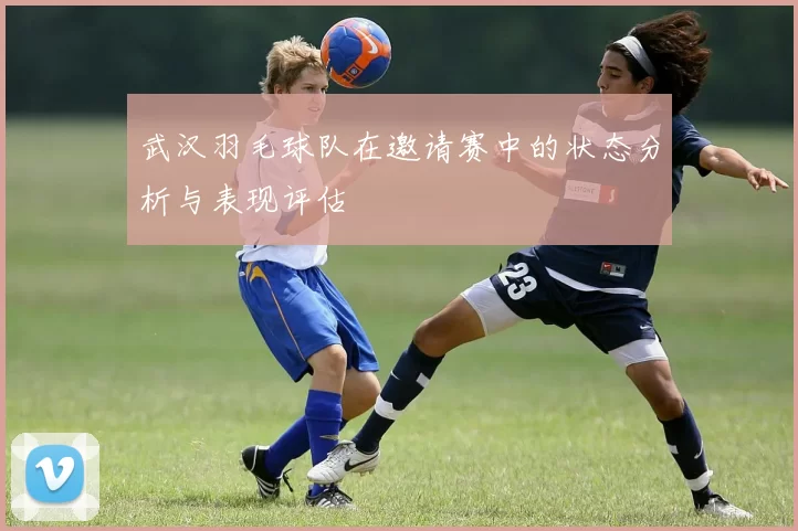 武汉羽毛球队在邀请赛中的状态分析与表现评估
