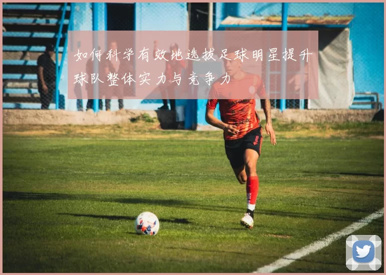 如何科学有效地选拔足球明星提升球队整体实力与竞争力