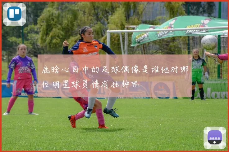 鹿晗心目中的足球偶像是谁他对哪位明星球员情有独钟呢