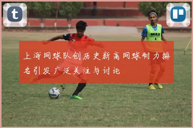上海网球队创历史新高网球耐力排名引发广泛关注与讨论
