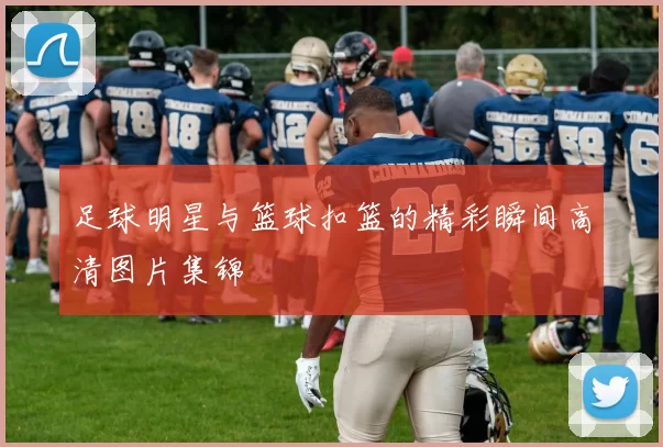 足球明星与篮球扣篮的精彩瞬间高清图片集锦